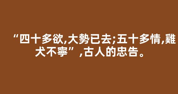 “四十多欲,大勢已去;五十多情,雞犬不寧”,古人的忠告。