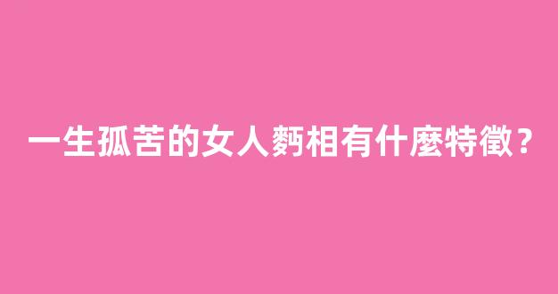 一生孤苦的女人麪相有什麼特徵？