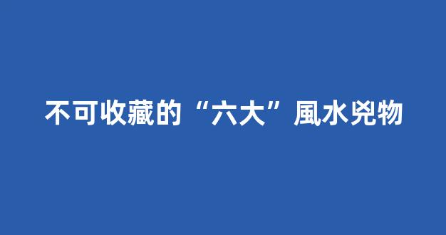 不可收藏的“六大”風水兇物