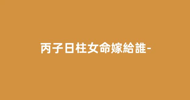 丙子日柱女命嫁給誰-