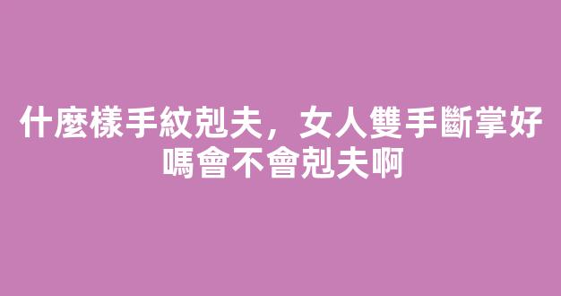 什麼樣手紋剋夫，女人雙手斷掌好嗎會不會剋夫啊