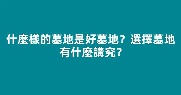 什麼樣的墓地是好墓地？選擇墓地有什麼講究？