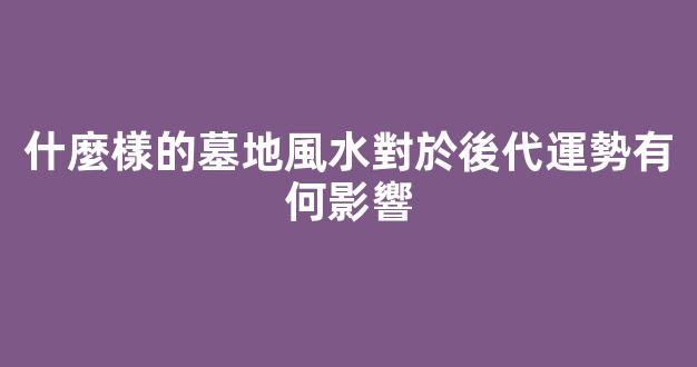 什麼樣的墓地風水對於後代運勢有何影響