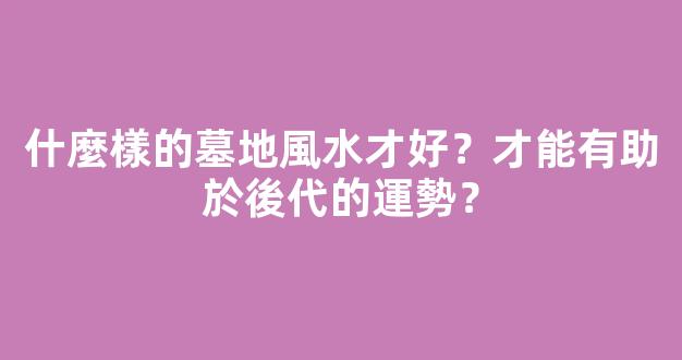 什麼樣的墓地風水才好？才能有助於後代的運勢？