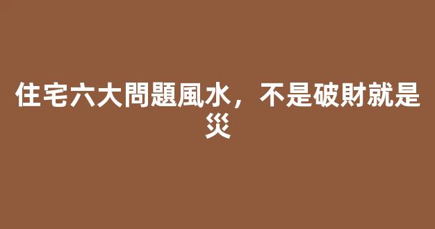 住宅六大問題風水，不是破財就是災