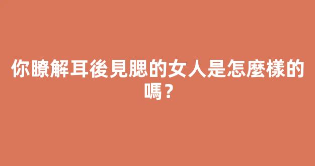 你瞭解耳後見腮的女人是怎麼樣的嗎？