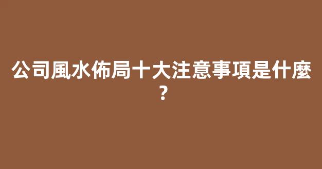 公司風水佈局十大注意事項是什麼？