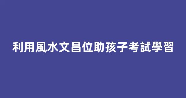 利用風水文昌位助孩子考試學習