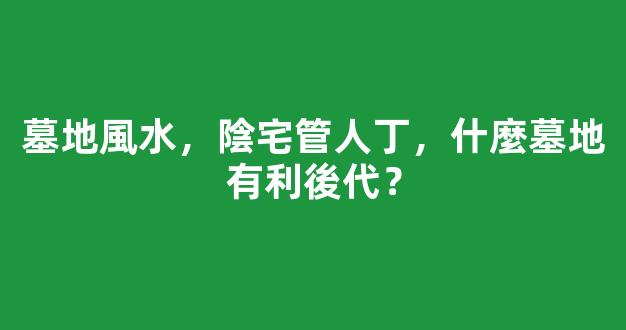 墓地風水，陰宅管人丁，什麼墓地有利後代？