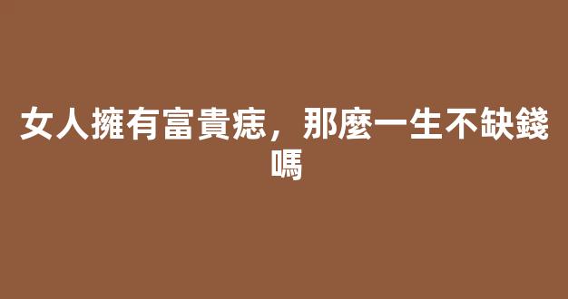 女人擁有富貴痣，那麼一生不缺錢嗎