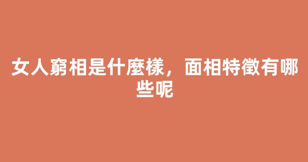 女人窮相是什麼樣，面相特徵有哪些呢