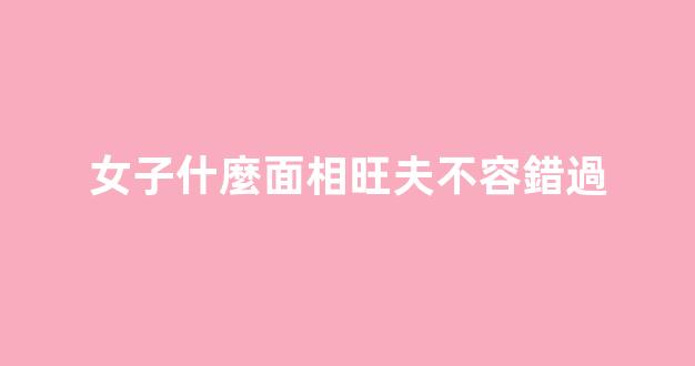 女子什麼面相旺夫不容錯過