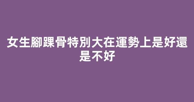 女生腳踝骨特別大在運勢上是好還是不好