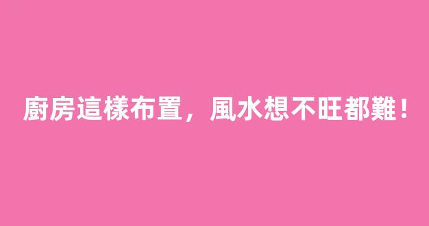 廚房這樣布置，風水想不旺都難！