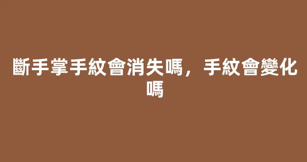 斷手掌手紋會消失嗎，手紋會變化嗎