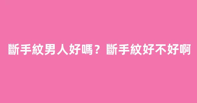 斷手紋男人好嗎？斷手紋好不好啊