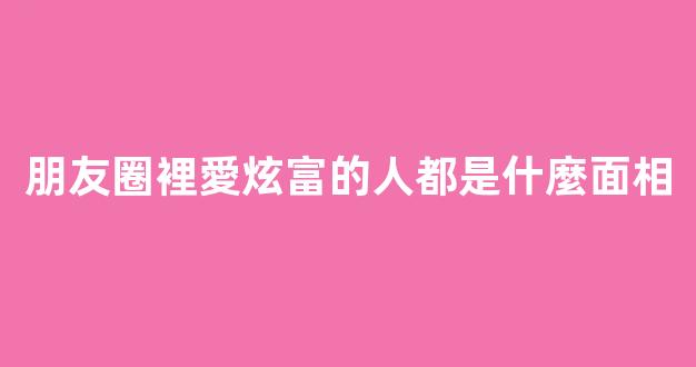朋友圈裡愛炫富的人都是什麼面相