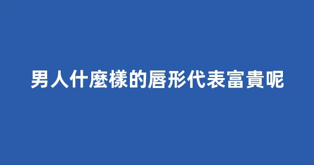 男人什麼樣的唇形代表富貴呢