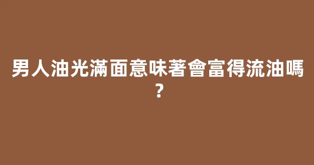 男人油光滿面意味著會富得流油嗎？