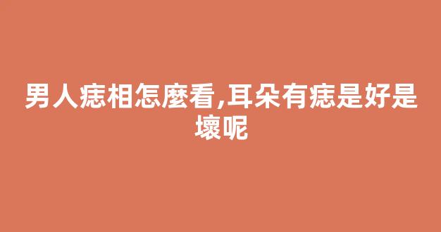 男人痣相怎麼看,耳朵有痣是好是壞呢