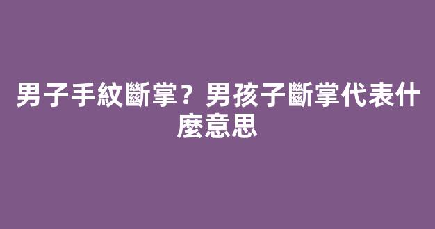 男子手紋斷掌？男孩子斷掌代表什麼意思