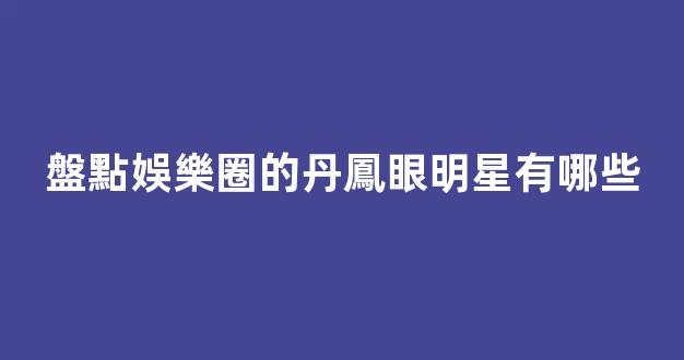 盤點娛樂圈的丹鳳眼明星有哪些