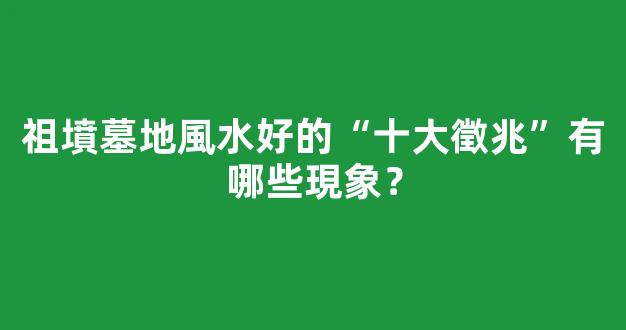 祖墳墓地風水好的“十大徵兆”有哪些現象？