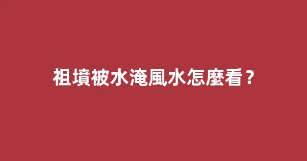 祖墳被水淹風水怎麼看？