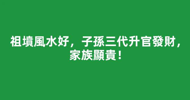 祖墳風水好，子孫三代升官發財，家族顯貴！