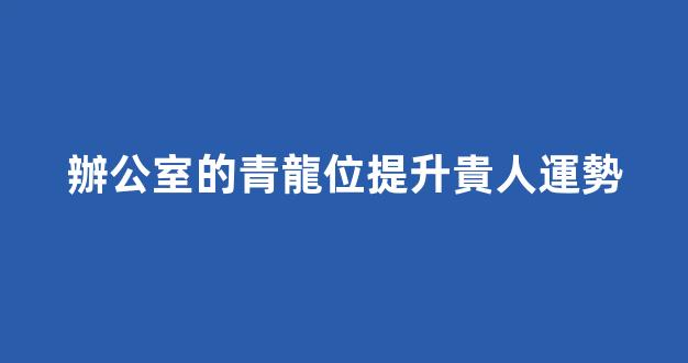 辦公室的青龍位提升貴人運勢