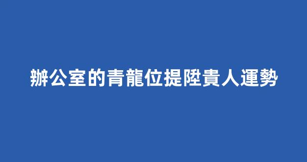辦公室的青龍位提陞貴人運勢