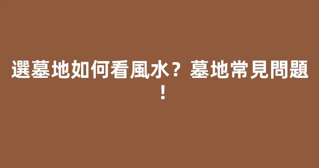 選墓地如何看風水？墓地常見問題！