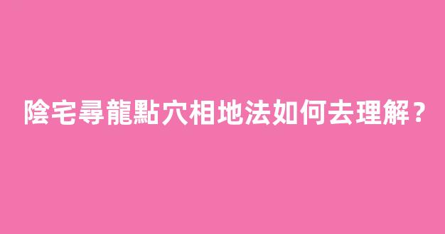 陰宅尋龍點穴相地法如何去理解？