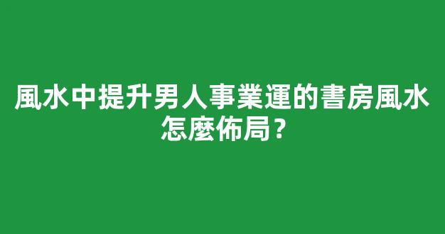 風水中提升男人事業運的書房風水怎麼佈局？