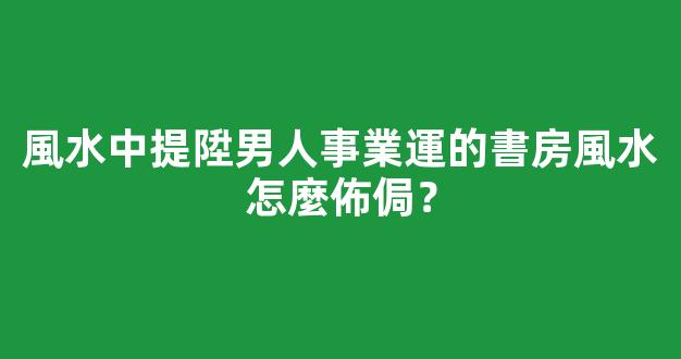 風水中提陞男人事業運的書房風水怎麼佈侷？
