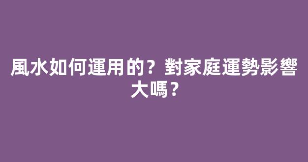 風水如何運用的？對家庭運勢影響大嗎？